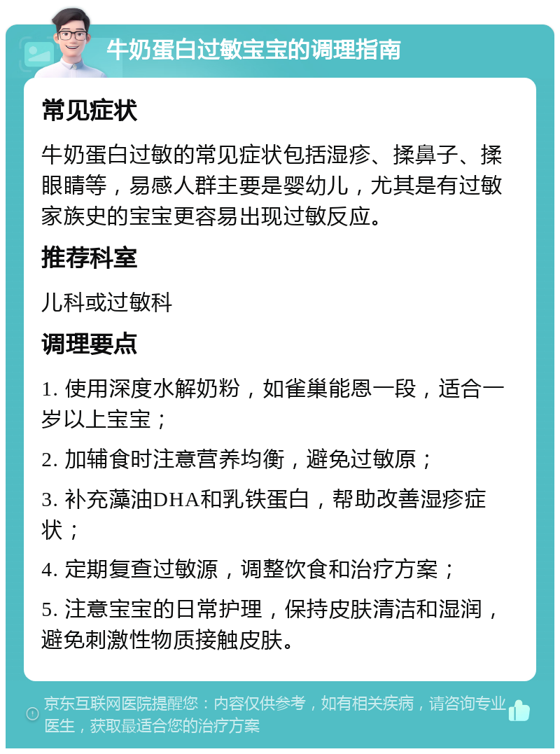 牛奶蛋白过敏宝宝的调理指南 常见症状 牛奶蛋白过敏的常见症状包括湿疹、揉鼻子、揉眼睛等，易感人群主要是婴幼儿，尤其是有过敏家族史的宝宝更容易出现过敏反应。 推荐科室 儿科或过敏科 调理要点 1. 使用深度水解奶粉，如雀巢能恩一段，适合一岁以上宝宝； 2. 加辅食时注意营养均衡，避免过敏原； 3. 补充藻油DHA和乳铁蛋白，帮助改善湿疹症状； 4. 定期复查过敏源，调整饮食和治疗方案； 5. 注意宝宝的日常护理，保持皮肤清洁和湿润，避免刺激性物质接触皮肤。