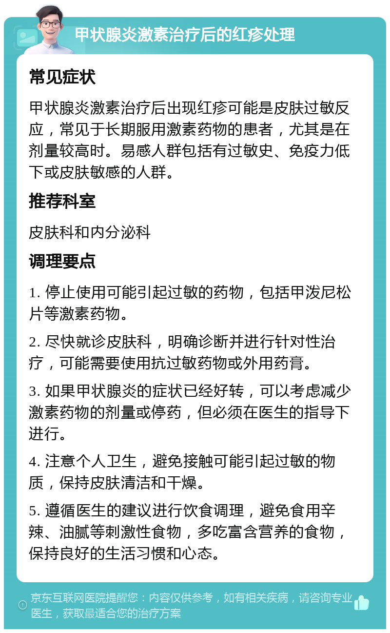 甲状腺炎激素治疗后的红疹处理 常见症状 甲状腺炎激素治疗后出现红疹可能是皮肤过敏反应，常见于长期服用激素药物的患者，尤其是在剂量较高时。易感人群包括有过敏史、免疫力低下或皮肤敏感的人群。 推荐科室 皮肤科和内分泌科 调理要点 1. 停止使用可能引起过敏的药物，包括甲泼尼松片等激素药物。 2. 尽快就诊皮肤科，明确诊断并进行针对性治疗，可能需要使用抗过敏药物或外用药膏。 3. 如果甲状腺炎的症状已经好转，可以考虑减少激素药物的剂量或停药，但必须在医生的指导下进行。 4. 注意个人卫生，避免接触可能引起过敏的物质，保持皮肤清洁和干燥。 5. 遵循医生的建议进行饮食调理，避免食用辛辣、油腻等刺激性食物，多吃富含营养的食物，保持良好的生活习惯和心态。