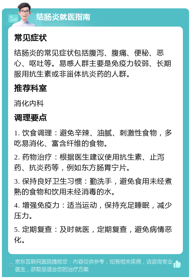 结肠炎就医指南 常见症状 结肠炎的常见症状包括腹泻、腹痛、便秘、恶心、呕吐等。易感人群主要是免疫力较弱、长期服用抗生素或非甾体抗炎药的人群。 推荐科室 消化内科 调理要点 1. 饮食调理：避免辛辣、油腻、刺激性食物，多吃易消化、富含纤维的食物。 2. 药物治疗：根据医生建议使用抗生素、止泻药、抗炎药等，例如东方肠胃宁片。 3. 保持良好卫生习惯：勤洗手，避免食用未经煮熟的食物和饮用未经消毒的水。 4. 增强免疫力：适当运动，保持充足睡眠，减少压力。 5. 定期复查：及时就医，定期复查，避免病情恶化。