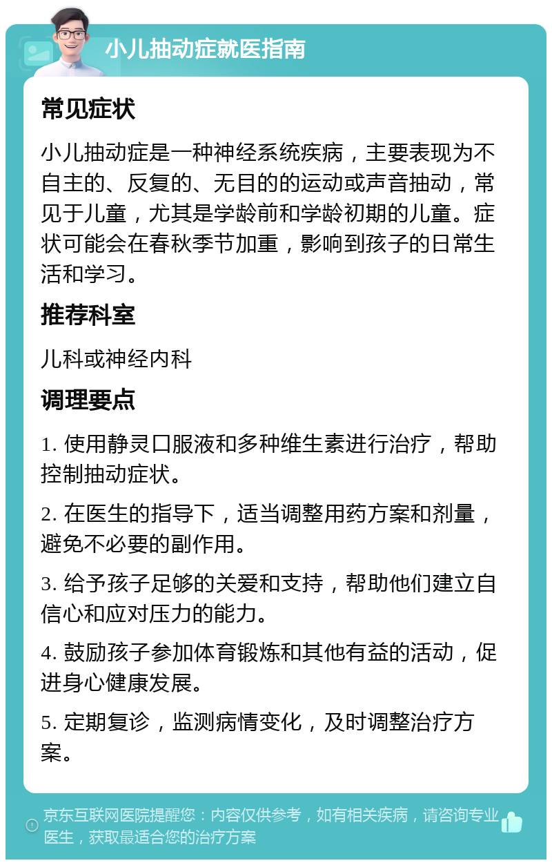 小儿抽动症就医指南 常见症状 小儿抽动症是一种神经系统疾病，主要表现为不自主的、反复的、无目的的运动或声音抽动，常见于儿童，尤其是学龄前和学龄初期的儿童。症状可能会在春秋季节加重，影响到孩子的日常生活和学习。 推荐科室 儿科或神经内科 调理要点 1. 使用静灵口服液和多种维生素进行治疗，帮助控制抽动症状。 2. 在医生的指导下，适当调整用药方案和剂量，避免不必要的副作用。 3. 给予孩子足够的关爱和支持，帮助他们建立自信心和应对压力的能力。 4. 鼓励孩子参加体育锻炼和其他有益的活动，促进身心健康发展。 5. 定期复诊，监测病情变化，及时调整治疗方案。