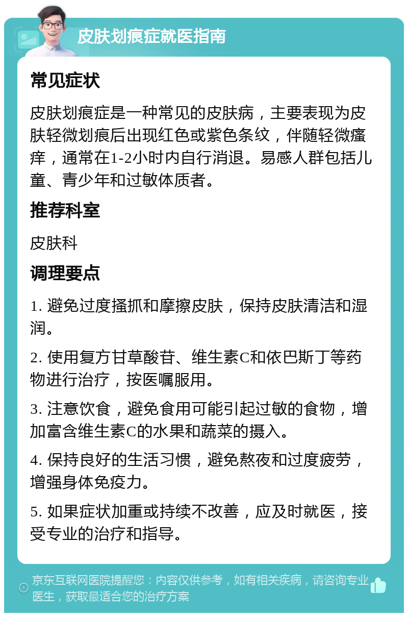 皮肤划痕症就医指南 常见症状 皮肤划痕症是一种常见的皮肤病，主要表现为皮肤轻微划痕后出现红色或紫色条纹，伴随轻微瘙痒，通常在1-2小时内自行消退。易感人群包括儿童、青少年和过敏体质者。 推荐科室 皮肤科 调理要点 1. 避免过度搔抓和摩擦皮肤，保持皮肤清洁和湿润。 2. 使用复方甘草酸苷、维生素C和依巴斯丁等药物进行治疗，按医嘱服用。 3. 注意饮食，避免食用可能引起过敏的食物，增加富含维生素C的水果和蔬菜的摄入。 4. 保持良好的生活习惯，避免熬夜和过度疲劳，增强身体免疫力。 5. 如果症状加重或持续不改善，应及时就医，接受专业的治疗和指导。