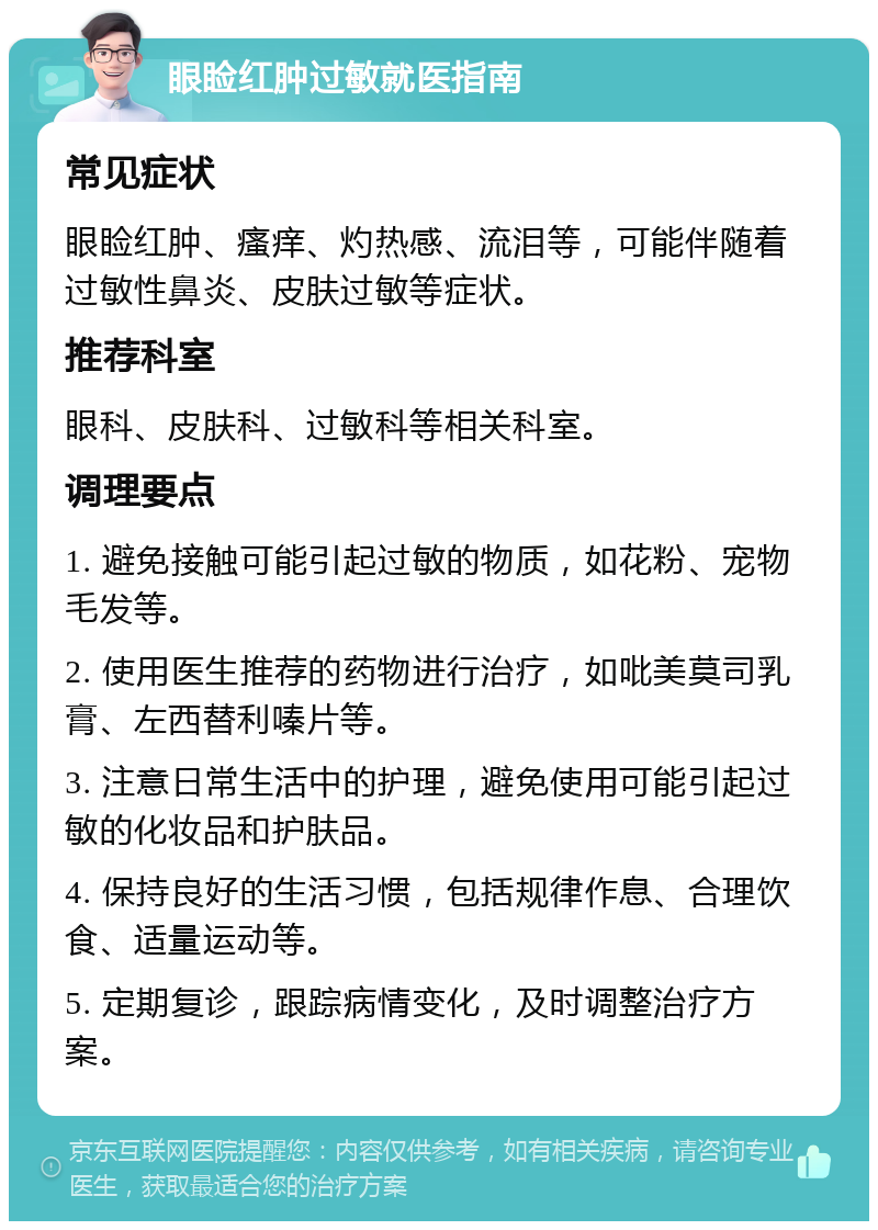 眼睑红肿过敏就医指南 常见症状 眼睑红肿、瘙痒、灼热感、流泪等，可能伴随着过敏性鼻炎、皮肤过敏等症状。 推荐科室 眼科、皮肤科、过敏科等相关科室。 调理要点 1. 避免接触可能引起过敏的物质，如花粉、宠物毛发等。 2. 使用医生推荐的药物进行治疗，如吡美莫司乳膏、左西替利嗪片等。 3. 注意日常生活中的护理，避免使用可能引起过敏的化妆品和护肤品。 4. 保持良好的生活习惯，包括规律作息、合理饮食、适量运动等。 5. 定期复诊，跟踪病情变化，及时调整治疗方案。