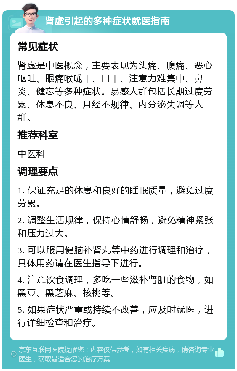 肾虚引起的多种症状就医指南 常见症状 肾虚是中医概念，主要表现为头痛、腹痛、恶心呕吐、眼痛喉咙干、口干、注意力难集中、鼻炎、健忘等多种症状。易感人群包括长期过度劳累、休息不良、月经不规律、内分泌失调等人群。 推荐科室 中医科 调理要点 1. 保证充足的休息和良好的睡眠质量，避免过度劳累。 2. 调整生活规律，保持心情舒畅，避免精神紧张和压力过大。 3. 可以服用健脑补肾丸等中药进行调理和治疗，具体用药请在医生指导下进行。 4. 注意饮食调理，多吃一些滋补肾脏的食物，如黑豆、黑芝麻、核桃等。 5. 如果症状严重或持续不改善，应及时就医，进行详细检查和治疗。