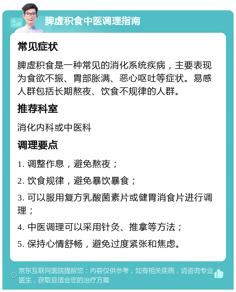 脾虚积食中医调理指南 常见症状 脾虚积食是一种常见的消化系统疾病，主要表现为食欲不振、胃部胀满、恶心呕吐等症状。易感人群包括长期熬夜、饮食不规律的人群。 推荐科室 消化内科或中医科 调理要点 1. 调整作息，避免熬夜； 2. 饮食规律，避免暴饮暴食； 3. 可以服用复方乳酸菌素片或健胃消食片进行调理； 4. 中医调理可以采用针灸、推拿等方法； 5. 保持心情舒畅，避免过度紧张和焦虑。