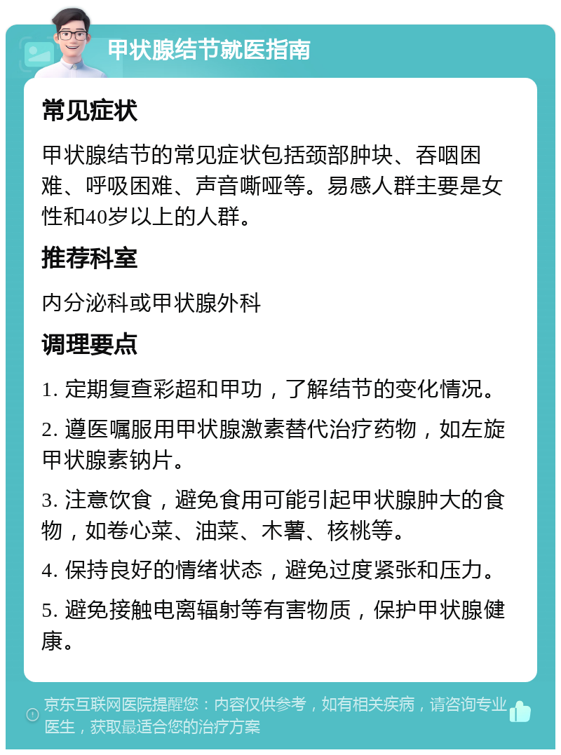 甲状腺结节就医指南 常见症状 甲状腺结节的常见症状包括颈部肿块、吞咽困难、呼吸困难、声音嘶哑等。易感人群主要是女性和40岁以上的人群。 推荐科室 内分泌科或甲状腺外科 调理要点 1. 定期复查彩超和甲功，了解结节的变化情况。 2. 遵医嘱服用甲状腺激素替代治疗药物，如左旋甲状腺素钠片。 3. 注意饮食，避免食用可能引起甲状腺肿大的食物，如卷心菜、油菜、木薯、核桃等。 4. 保持良好的情绪状态，避免过度紧张和压力。 5. 避免接触电离辐射等有害物质，保护甲状腺健康。