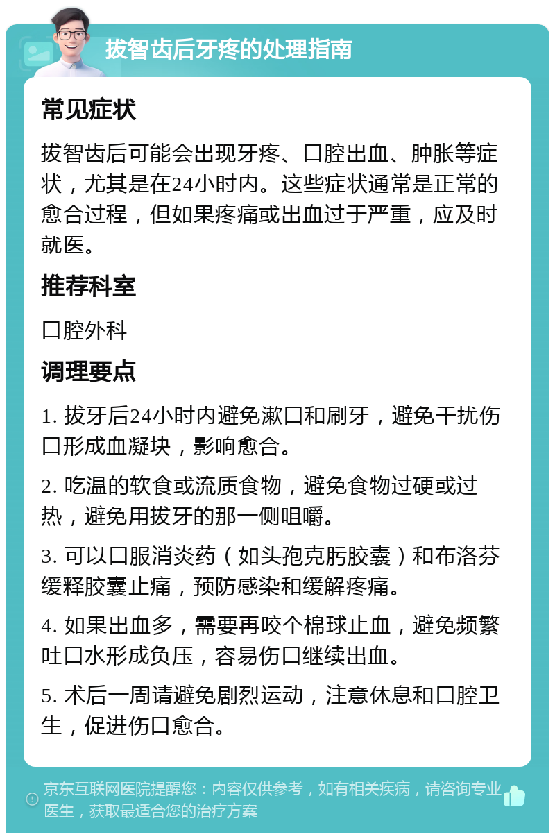 拔智齿后牙疼的处理指南 常见症状 拔智齿后可能会出现牙疼、口腔出血、肿胀等症状，尤其是在24小时内。这些症状通常是正常的愈合过程，但如果疼痛或出血过于严重，应及时就医。 推荐科室 口腔外科 调理要点 1. 拔牙后24小时内避免漱口和刷牙，避免干扰伤口形成血凝块，影响愈合。 2. 吃温的软食或流质食物，避免食物过硬或过热，避免用拔牙的那一侧咀嚼。 3. 可以口服消炎药（如头孢克肟胶囊）和布洛芬缓释胶囊止痛，预防感染和缓解疼痛。 4. 如果出血多，需要再咬个棉球止血，避免频繁吐口水形成负压，容易伤口继续出血。 5. 术后一周请避免剧烈运动，注意休息和口腔卫生，促进伤口愈合。