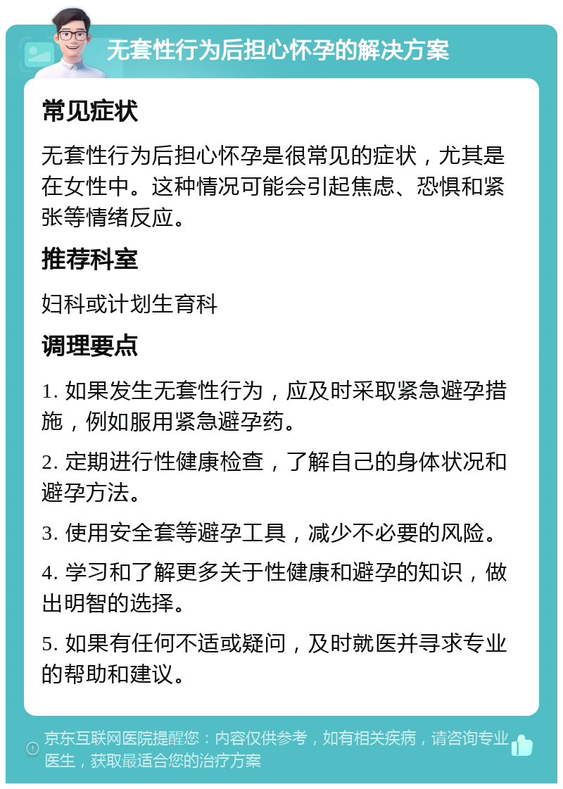 无套性行为后担心怀孕的解决方案 常见症状 无套性行为后担心怀孕是很常见的症状，尤其是在女性中。这种情况可能会引起焦虑、恐惧和紧张等情绪反应。 推荐科室 妇科或计划生育科 调理要点 1. 如果发生无套性行为，应及时采取紧急避孕措施，例如服用紧急避孕药。 2. 定期进行性健康检查，了解自己的身体状况和避孕方法。 3. 使用安全套等避孕工具，减少不必要的风险。 4. 学习和了解更多关于性健康和避孕的知识，做出明智的选择。 5. 如果有任何不适或疑问，及时就医并寻求专业的帮助和建议。