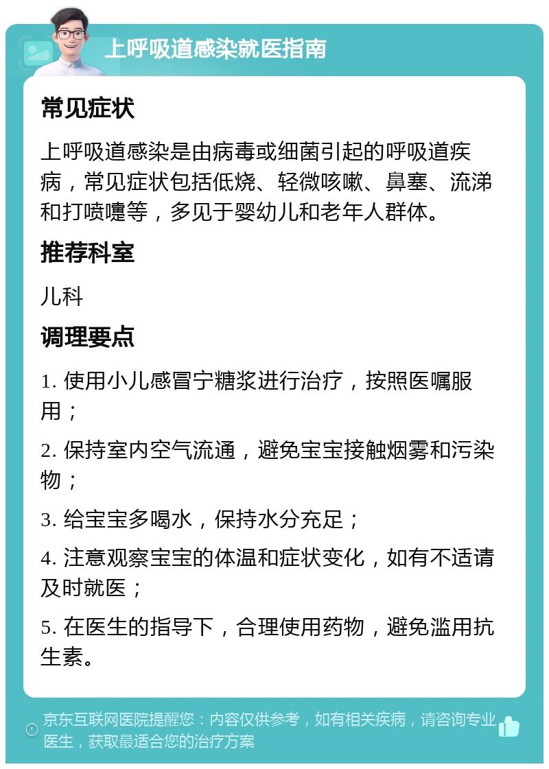 上呼吸道感染就医指南 常见症状 上呼吸道感染是由病毒或细菌引起的呼吸道疾病，常见症状包括低烧、轻微咳嗽、鼻塞、流涕和打喷嚏等，多见于婴幼儿和老年人群体。 推荐科室 儿科 调理要点 1. 使用小儿感冒宁糖浆进行治疗，按照医嘱服用； 2. 保持室内空气流通，避免宝宝接触烟雾和污染物； 3. 给宝宝多喝水，保持水分充足； 4. 注意观察宝宝的体温和症状变化，如有不适请及时就医； 5. 在医生的指导下，合理使用药物，避免滥用抗生素。