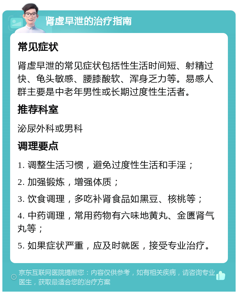 肾虚早泄的治疗指南 常见症状 肾虚早泄的常见症状包括性生活时间短、射精过快、龟头敏感、腰膝酸软、浑身乏力等。易感人群主要是中老年男性或长期过度性生活者。 推荐科室 泌尿外科或男科 调理要点 1. 调整生活习惯，避免过度性生活和手淫； 2. 加强锻炼，增强体质； 3. 饮食调理，多吃补肾食品如黑豆、核桃等； 4. 中药调理，常用药物有六味地黄丸、金匮肾气丸等； 5. 如果症状严重，应及时就医，接受专业治疗。