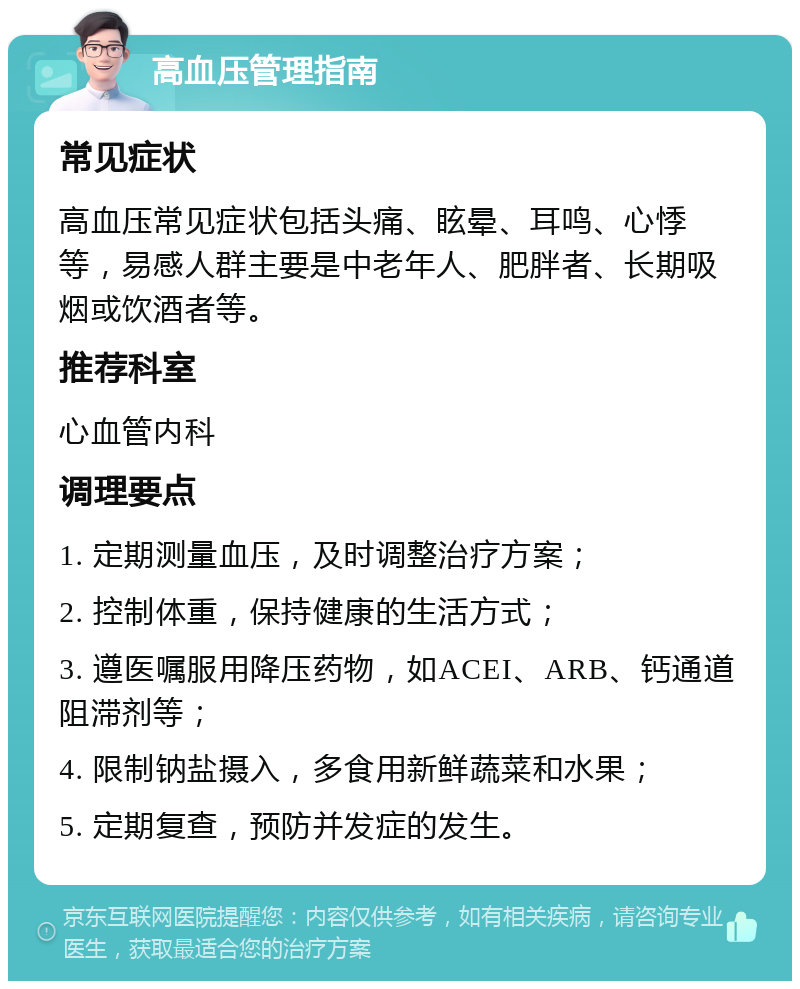 高血压管理指南 常见症状 高血压常见症状包括头痛、眩晕、耳鸣、心悸等，易感人群主要是中老年人、肥胖者、长期吸烟或饮酒者等。 推荐科室 心血管内科 调理要点 1. 定期测量血压，及时调整治疗方案； 2. 控制体重，保持健康的生活方式； 3. 遵医嘱服用降压药物，如ACEI、ARB、钙通道阻滞剂等； 4. 限制钠盐摄入，多食用新鲜蔬菜和水果； 5. 定期复查，预防并发症的发生。