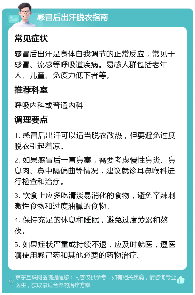 感冒后出汗脱衣指南 常见症状 感冒后出汗是身体自我调节的正常反应，常见于感冒、流感等呼吸道疾病。易感人群包括老年人、儿童、免疫力低下者等。 推荐科室 呼吸内科或普通内科 调理要点 1. 感冒后出汗可以适当脱衣散热，但要避免过度脱衣引起着凉。 2. 如果感冒后一直鼻塞，需要考虑慢性鼻炎、鼻息肉、鼻中隔偏曲等情况，建议就诊耳鼻喉科进行检查和治疗。 3. 饮食上应多吃清淡易消化的食物，避免辛辣刺激性食物和过度油腻的食物。 4. 保持充足的休息和睡眠，避免过度劳累和熬夜。 5. 如果症状严重或持续不退，应及时就医，遵医嘱使用感冒药和其他必要的药物治疗。