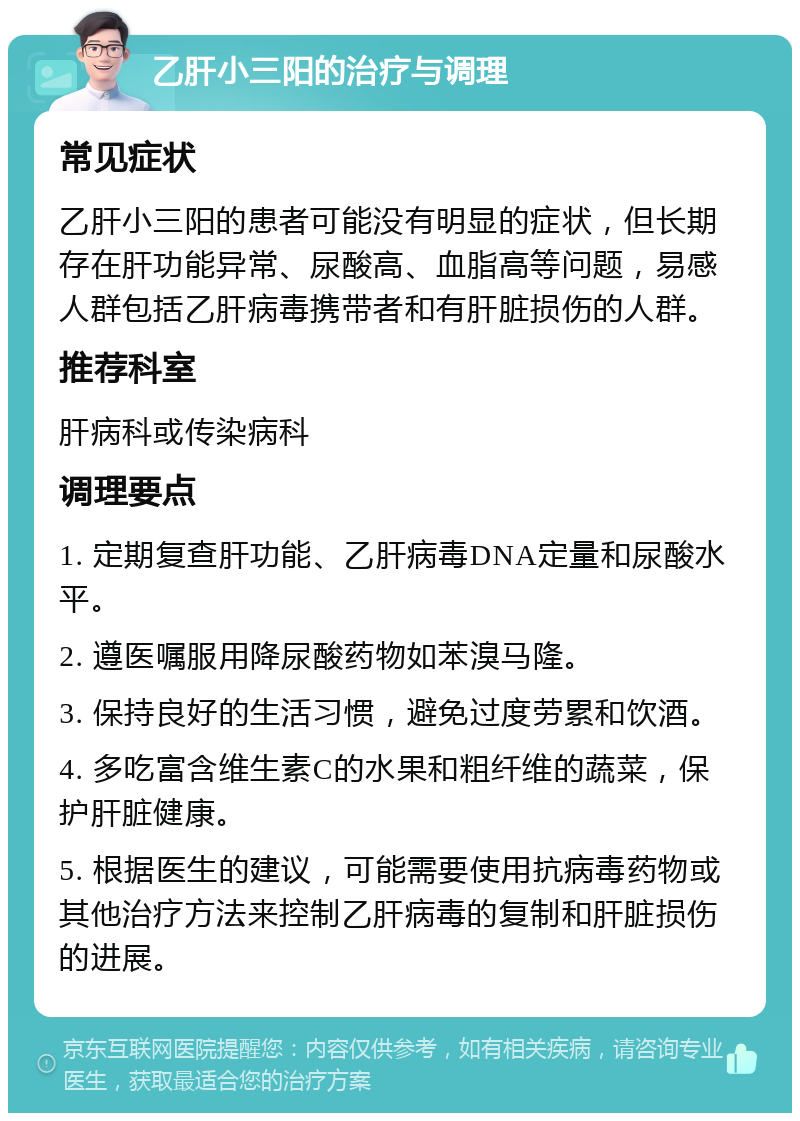 乙肝小三阳的治疗与调理 常见症状 乙肝小三阳的患者可能没有明显的症状，但长期存在肝功能异常、尿酸高、血脂高等问题，易感人群包括乙肝病毒携带者和有肝脏损伤的人群。 推荐科室 肝病科或传染病科 调理要点 1. 定期复查肝功能、乙肝病毒DNA定量和尿酸水平。 2. 遵医嘱服用降尿酸药物如苯溴马隆。 3. 保持良好的生活习惯，避免过度劳累和饮酒。 4. 多吃富含维生素C的水果和粗纤维的蔬菜，保护肝脏健康。 5. 根据医生的建议，可能需要使用抗病毒药物或其他治疗方法来控制乙肝病毒的复制和肝脏损伤的进展。