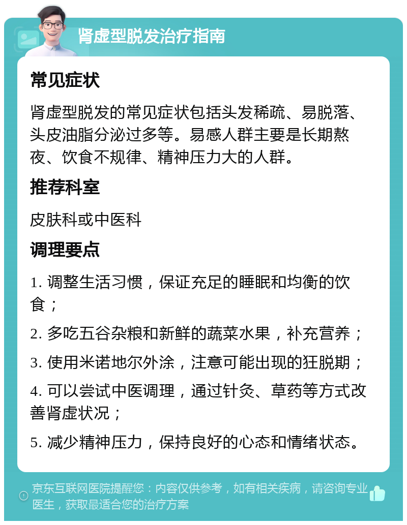 肾虚型脱发治疗指南 常见症状 肾虚型脱发的常见症状包括头发稀疏、易脱落、头皮油脂分泌过多等。易感人群主要是长期熬夜、饮食不规律、精神压力大的人群。 推荐科室 皮肤科或中医科 调理要点 1. 调整生活习惯，保证充足的睡眠和均衡的饮食； 2. 多吃五谷杂粮和新鲜的蔬菜水果，补充营养； 3. 使用米诺地尔外涂，注意可能出现的狂脱期； 4. 可以尝试中医调理，通过针灸、草药等方式改善肾虚状况； 5. 减少精神压力，保持良好的心态和情绪状态。