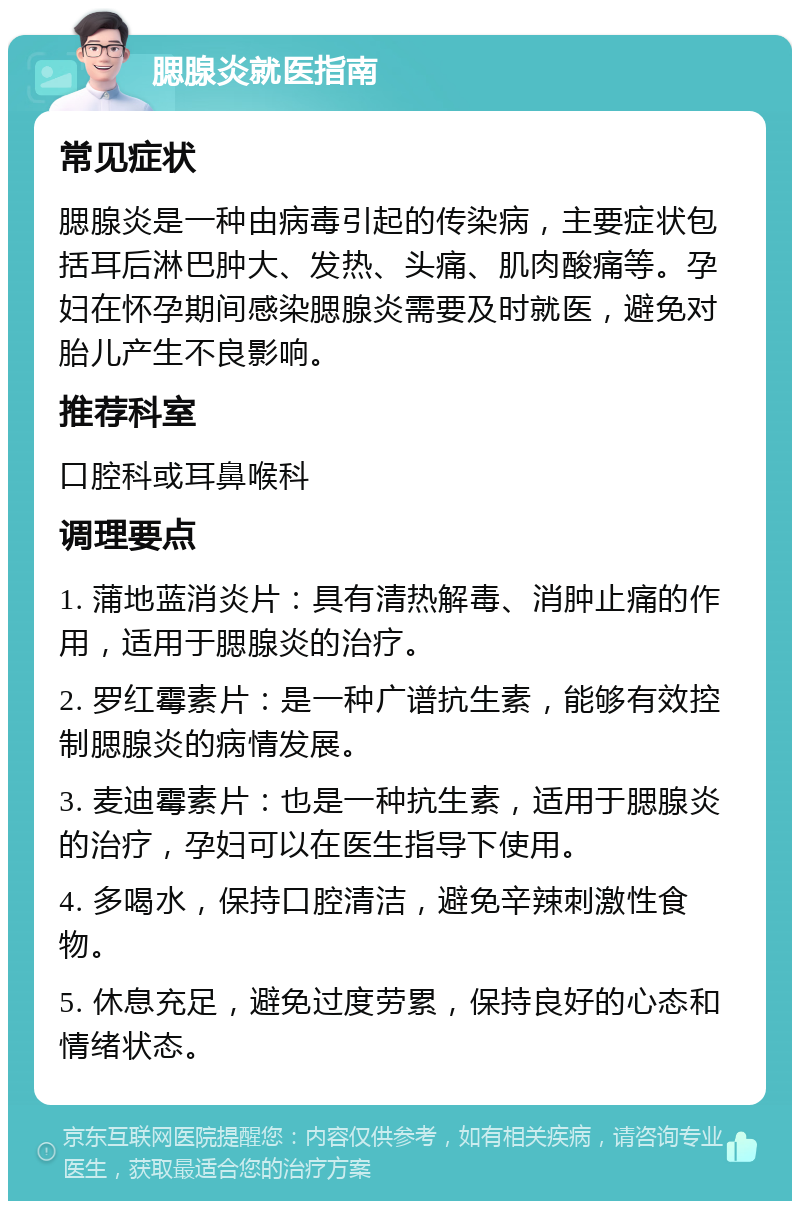 腮腺炎就医指南 常见症状 腮腺炎是一种由病毒引起的传染病，主要症状包括耳后淋巴肿大、发热、头痛、肌肉酸痛等。孕妇在怀孕期间感染腮腺炎需要及时就医，避免对胎儿产生不良影响。 推荐科室 口腔科或耳鼻喉科 调理要点 1. 蒲地蓝消炎片：具有清热解毒、消肿止痛的作用，适用于腮腺炎的治疗。 2. 罗红霉素片：是一种广谱抗生素，能够有效控制腮腺炎的病情发展。 3. 麦迪霉素片：也是一种抗生素，适用于腮腺炎的治疗，孕妇可以在医生指导下使用。 4. 多喝水，保持口腔清洁，避免辛辣刺激性食物。 5. 休息充足，避免过度劳累，保持良好的心态和情绪状态。