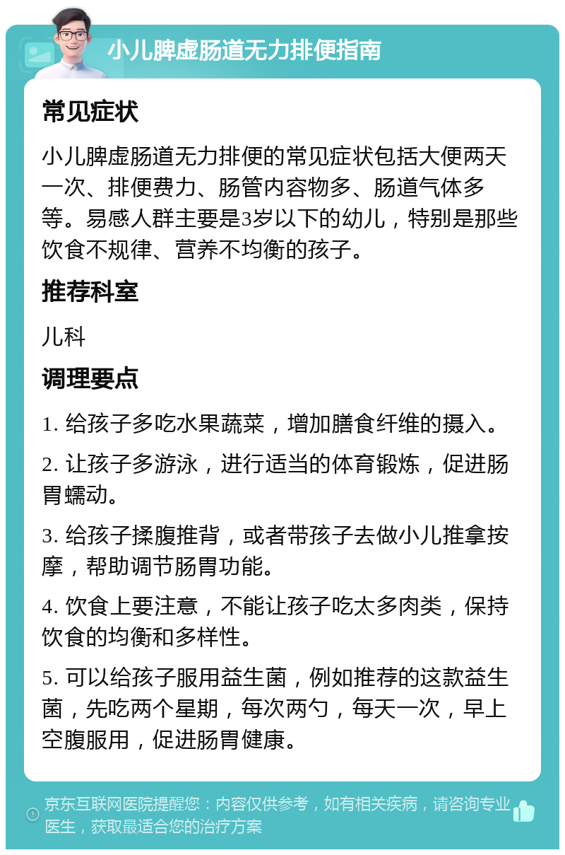 小儿脾虚肠道无力排便指南 常见症状 小儿脾虚肠道无力排便的常见症状包括大便两天一次、排便费力、肠管内容物多、肠道气体多等。易感人群主要是3岁以下的幼儿，特别是那些饮食不规律、营养不均衡的孩子。 推荐科室 儿科 调理要点 1. 给孩子多吃水果蔬菜，增加膳食纤维的摄入。 2. 让孩子多游泳，进行适当的体育锻炼，促进肠胃蠕动。 3. 给孩子揉腹推背，或者带孩子去做小儿推拿按摩，帮助调节肠胃功能。 4. 饮食上要注意，不能让孩子吃太多肉类，保持饮食的均衡和多样性。 5. 可以给孩子服用益生菌，例如推荐的这款益生菌，先吃两个星期，每次两勺，每天一次，早上空腹服用，促进肠胃健康。