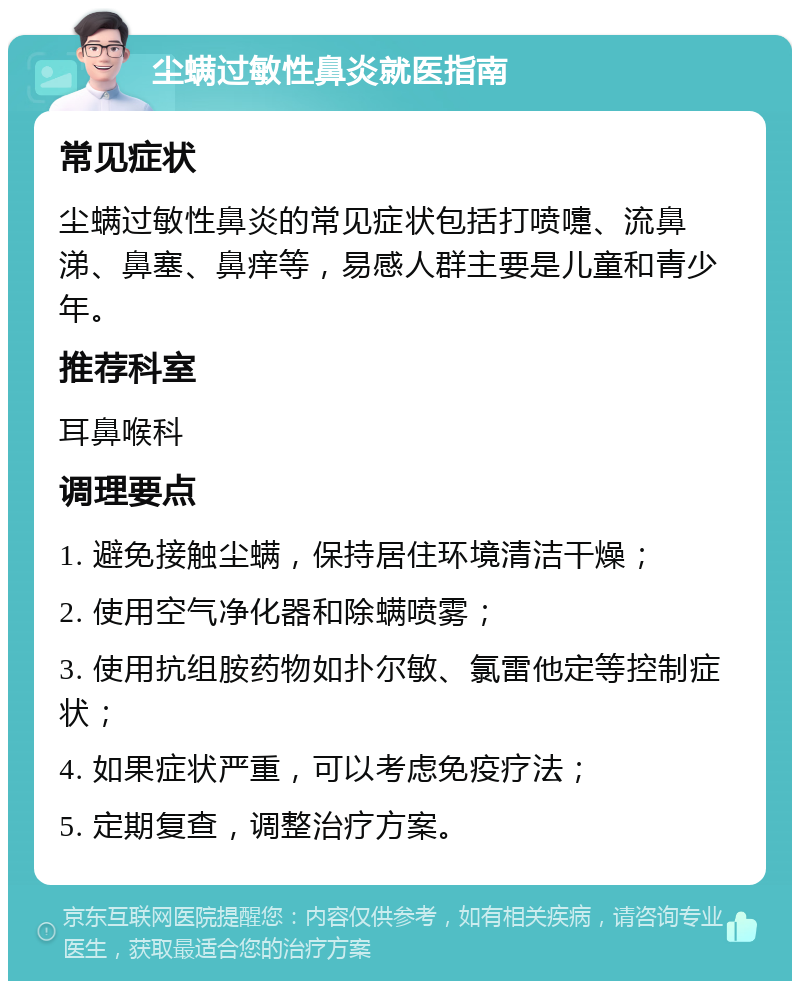 尘螨过敏性鼻炎就医指南 常见症状 尘螨过敏性鼻炎的常见症状包括打喷嚏、流鼻涕、鼻塞、鼻痒等，易感人群主要是儿童和青少年。 推荐科室 耳鼻喉科 调理要点 1. 避免接触尘螨，保持居住环境清洁干燥； 2. 使用空气净化器和除螨喷雾； 3. 使用抗组胺药物如扑尔敏、氯雷他定等控制症状； 4. 如果症状严重，可以考虑免疫疗法； 5. 定期复查，调整治疗方案。