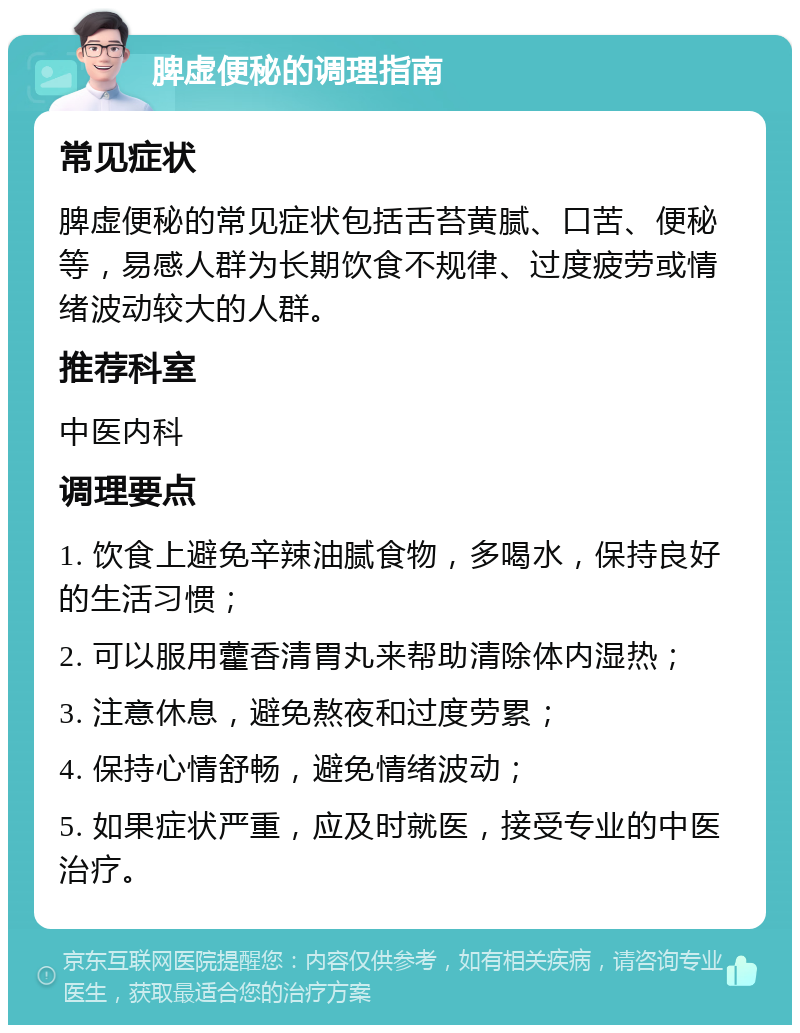 脾虚便秘的调理指南 常见症状 脾虚便秘的常见症状包括舌苔黄腻、口苦、便秘等，易感人群为长期饮食不规律、过度疲劳或情绪波动较大的人群。 推荐科室 中医内科 调理要点 1. 饮食上避免辛辣油腻食物，多喝水，保持良好的生活习惯； 2. 可以服用藿香清胃丸来帮助清除体内湿热； 3. 注意休息，避免熬夜和过度劳累； 4. 保持心情舒畅，避免情绪波动； 5. 如果症状严重，应及时就医，接受专业的中医治疗。