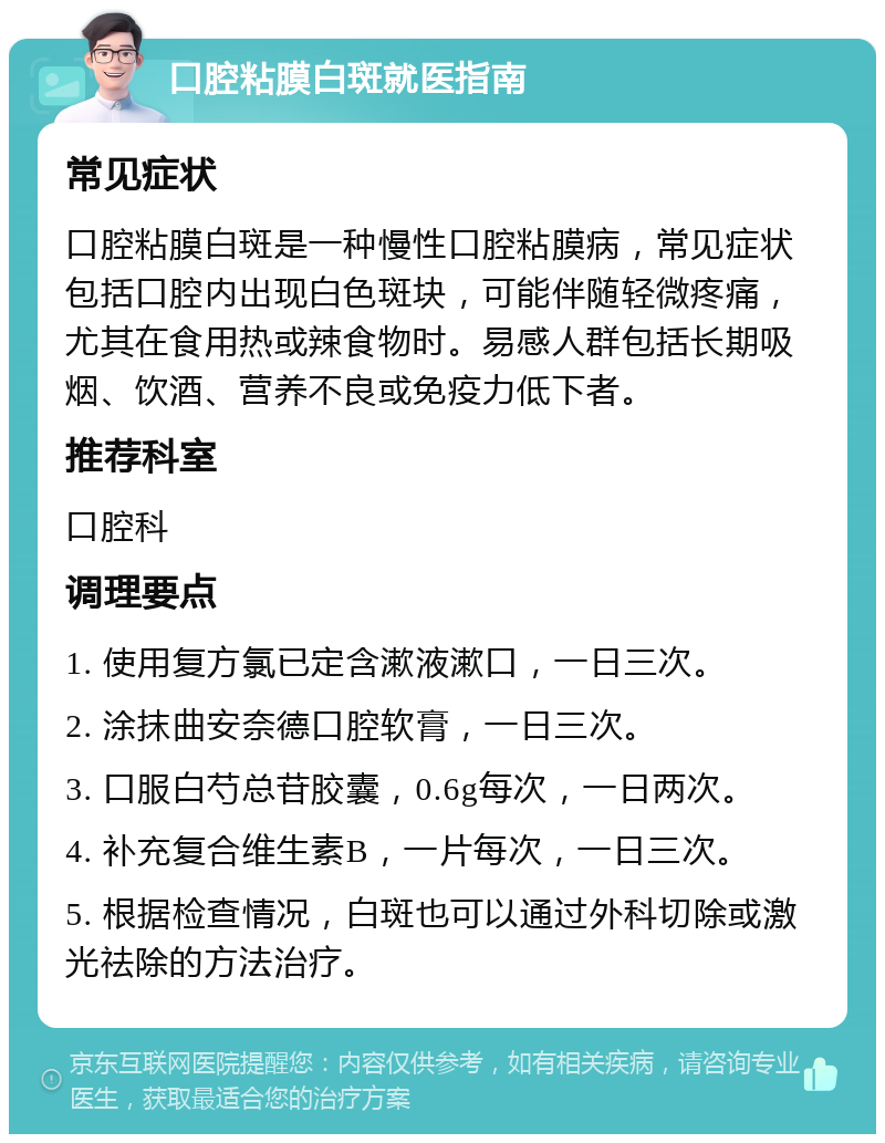 口腔粘膜白斑就医指南 常见症状 口腔粘膜白斑是一种慢性口腔粘膜病，常见症状包括口腔内出现白色斑块，可能伴随轻微疼痛，尤其在食用热或辣食物时。易感人群包括长期吸烟、饮酒、营养不良或免疫力低下者。 推荐科室 口腔科 调理要点 1. 使用复方氯已定含漱液漱口，一日三次。 2. 涂抹曲安奈德口腔软膏，一日三次。 3. 口服白芍总苷胶囊，0.6g每次，一日两次。 4. 补充复合维生素B，一片每次，一日三次。 5. 根据检查情况，白斑也可以通过外科切除或激光祛除的方法治疗。