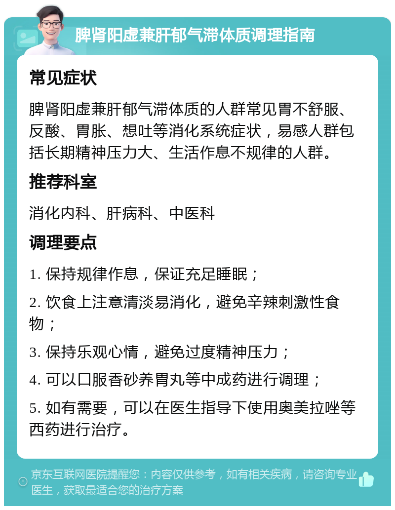 脾肾阳虚兼肝郁气滞体质调理指南 常见症状 脾肾阳虚兼肝郁气滞体质的人群常见胃不舒服、反酸、胃胀、想吐等消化系统症状，易感人群包括长期精神压力大、生活作息不规律的人群。 推荐科室 消化内科、肝病科、中医科 调理要点 1. 保持规律作息，保证充足睡眠； 2. 饮食上注意清淡易消化，避免辛辣刺激性食物； 3. 保持乐观心情，避免过度精神压力； 4. 可以口服香砂养胃丸等中成药进行调理； 5. 如有需要，可以在医生指导下使用奥美拉唑等西药进行治疗。