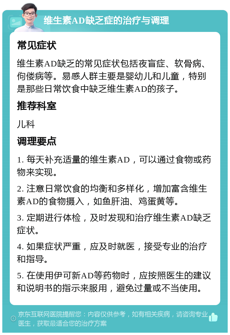 维生素AD缺乏症的治疗与调理 常见症状 维生素AD缺乏的常见症状包括夜盲症、软骨病、佝偻病等。易感人群主要是婴幼儿和儿童，特别是那些日常饮食中缺乏维生素AD的孩子。 推荐科室 儿科 调理要点 1. 每天补充适量的维生素AD，可以通过食物或药物来实现。 2. 注意日常饮食的均衡和多样化，增加富含维生素AD的食物摄入，如鱼肝油、鸡蛋黄等。 3. 定期进行体检，及时发现和治疗维生素AD缺乏症状。 4. 如果症状严重，应及时就医，接受专业的治疗和指导。 5. 在使用伊可新AD等药物时，应按照医生的建议和说明书的指示来服用，避免过量或不当使用。