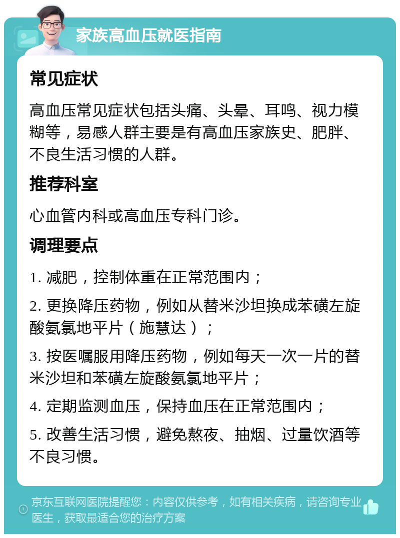 家族高血压就医指南 常见症状 高血压常见症状包括头痛、头晕、耳鸣、视力模糊等，易感人群主要是有高血压家族史、肥胖、不良生活习惯的人群。 推荐科室 心血管内科或高血压专科门诊。 调理要点 1. 减肥，控制体重在正常范围内； 2. 更换降压药物，例如从替米沙坦换成苯磺左旋酸氨氯地平片（施慧达）； 3. 按医嘱服用降压药物，例如每天一次一片的替米沙坦和苯磺左旋酸氨氯地平片； 4. 定期监测血压，保持血压在正常范围内； 5. 改善生活习惯，避免熬夜、抽烟、过量饮酒等不良习惯。