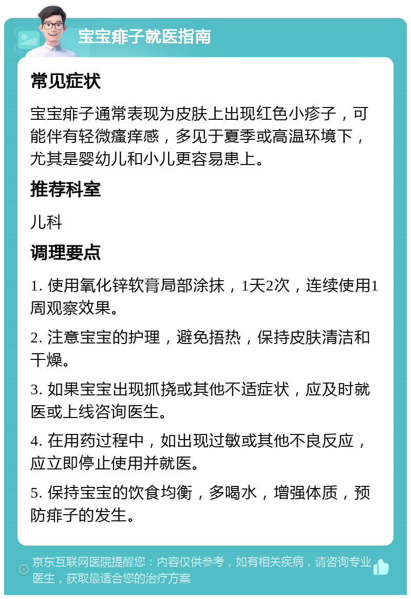 宝宝痱子就医指南 常见症状 宝宝痱子通常表现为皮肤上出现红色小疹子，可能伴有轻微瘙痒感，多见于夏季或高温环境下，尤其是婴幼儿和小儿更容易患上。 推荐科室 儿科 调理要点 1. 使用氧化锌软膏局部涂抹，1天2次，连续使用1周观察效果。 2. 注意宝宝的护理，避免捂热，保持皮肤清洁和干燥。 3. 如果宝宝出现抓挠或其他不适症状，应及时就医或上线咨询医生。 4. 在用药过程中，如出现过敏或其他不良反应，应立即停止使用并就医。 5. 保持宝宝的饮食均衡，多喝水，增强体质，预防痱子的发生。