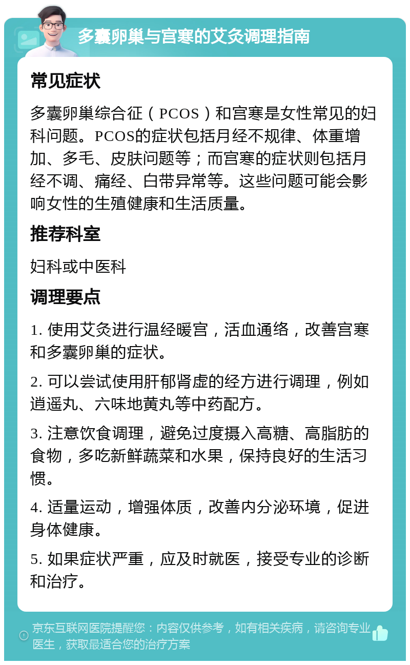 多囊卵巢与宫寒的艾灸调理指南 常见症状 多囊卵巢综合征（PCOS）和宫寒是女性常见的妇科问题。PCOS的症状包括月经不规律、体重增加、多毛、皮肤问题等；而宫寒的症状则包括月经不调、痛经、白带异常等。这些问题可能会影响女性的生殖健康和生活质量。 推荐科室 妇科或中医科 调理要点 1. 使用艾灸进行温经暖宫，活血通络，改善宫寒和多囊卵巢的症状。 2. 可以尝试使用肝郁肾虚的经方进行调理，例如逍遥丸、六味地黄丸等中药配方。 3. 注意饮食调理，避免过度摄入高糖、高脂肪的食物，多吃新鲜蔬菜和水果，保持良好的生活习惯。 4. 适量运动，增强体质，改善内分泌环境，促进身体健康。 5. 如果症状严重，应及时就医，接受专业的诊断和治疗。