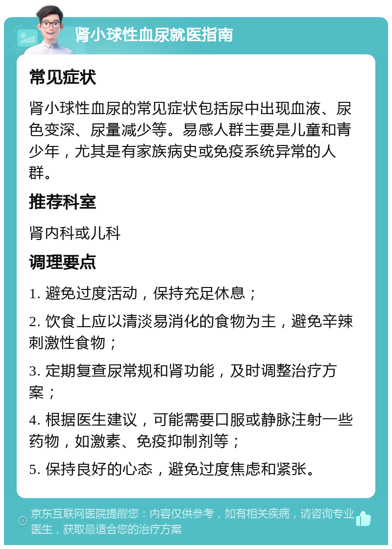 肾小球性血尿就医指南 常见症状 肾小球性血尿的常见症状包括尿中出现血液、尿色变深、尿量减少等。易感人群主要是儿童和青少年，尤其是有家族病史或免疫系统异常的人群。 推荐科室 肾内科或儿科 调理要点 1. 避免过度活动，保持充足休息； 2. 饮食上应以清淡易消化的食物为主，避免辛辣刺激性食物； 3. 定期复查尿常规和肾功能，及时调整治疗方案； 4. 根据医生建议，可能需要口服或静脉注射一些药物，如激素、免疫抑制剂等； 5. 保持良好的心态，避免过度焦虑和紧张。