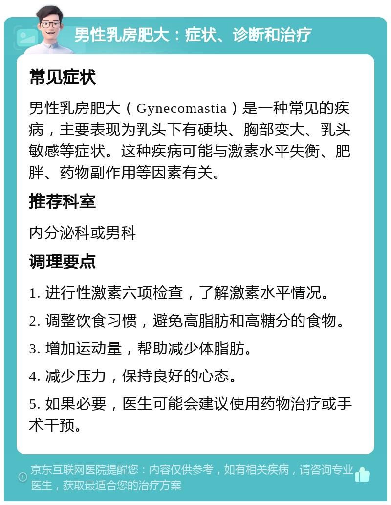 男性乳房肥大：症状、诊断和治疗 常见症状 男性乳房肥大（Gynecomastia）是一种常见的疾病，主要表现为乳头下有硬块、胸部变大、乳头敏感等症状。这种疾病可能与激素水平失衡、肥胖、药物副作用等因素有关。 推荐科室 内分泌科或男科 调理要点 1. 进行性激素六项检查，了解激素水平情况。 2. 调整饮食习惯，避免高脂肪和高糖分的食物。 3. 增加运动量，帮助减少体脂肪。 4. 减少压力，保持良好的心态。 5. 如果必要，医生可能会建议使用药物治疗或手术干预。