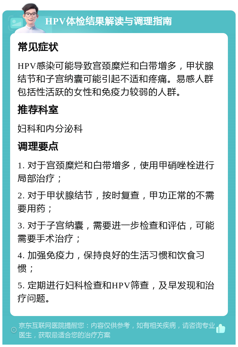 HPV体检结果解读与调理指南 常见症状 HPV感染可能导致宫颈糜烂和白带增多，甲状腺结节和子宫纳囊可能引起不适和疼痛。易感人群包括性活跃的女性和免疫力较弱的人群。 推荐科室 妇科和内分泌科 调理要点 1. 对于宫颈糜烂和白带增多，使用甲硝唑栓进行局部治疗； 2. 对于甲状腺结节，按时复查，甲功正常的不需要用药； 3. 对于子宫纳囊，需要进一步检查和评估，可能需要手术治疗； 4. 加强免疫力，保持良好的生活习惯和饮食习惯； 5. 定期进行妇科检查和HPV筛查，及早发现和治疗问题。