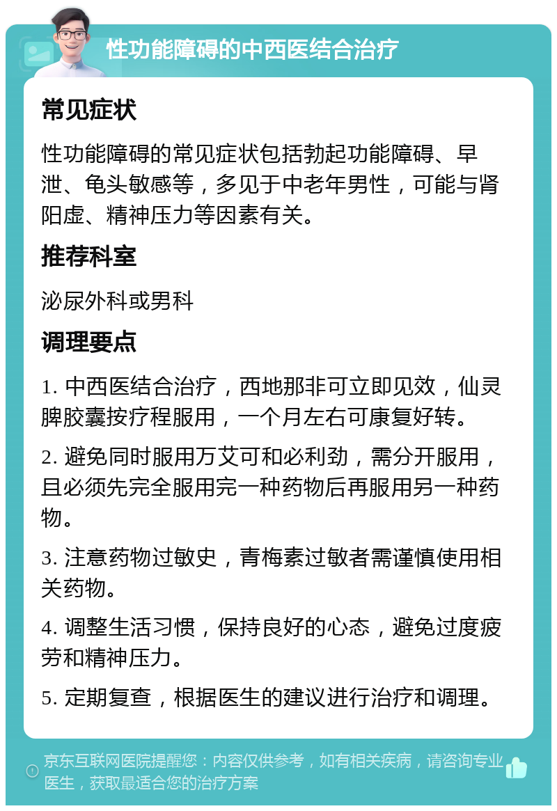 性功能障碍的中西医结合治疗 常见症状 性功能障碍的常见症状包括勃起功能障碍、早泄、龟头敏感等，多见于中老年男性，可能与肾阳虚、精神压力等因素有关。 推荐科室 泌尿外科或男科 调理要点 1. 中西医结合治疗，西地那非可立即见效，仙灵脾胶囊按疗程服用，一个月左右可康复好转。 2. 避免同时服用万艾可和必利劲，需分开服用，且必须先完全服用完一种药物后再服用另一种药物。 3. 注意药物过敏史，青梅素过敏者需谨慎使用相关药物。 4. 调整生活习惯，保持良好的心态，避免过度疲劳和精神压力。 5. 定期复查，根据医生的建议进行治疗和调理。