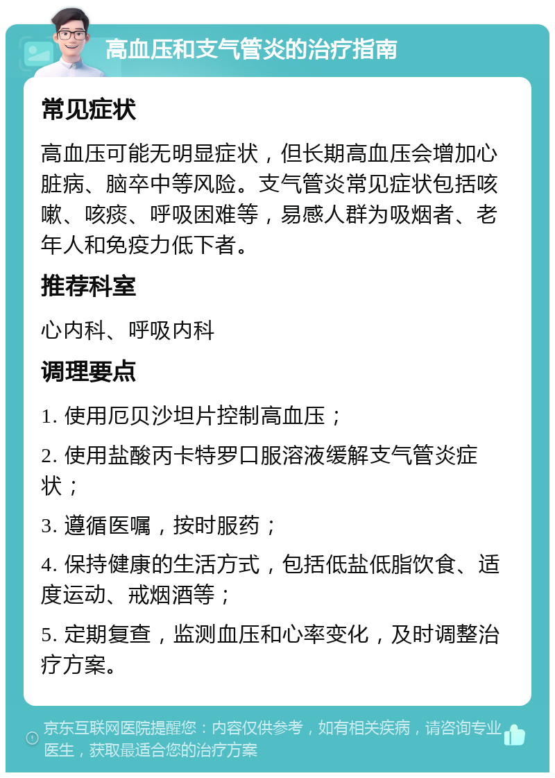 高血压和支气管炎的治疗指南 常见症状 高血压可能无明显症状，但长期高血压会增加心脏病、脑卒中等风险。支气管炎常见症状包括咳嗽、咳痰、呼吸困难等，易感人群为吸烟者、老年人和免疫力低下者。 推荐科室 心内科、呼吸内科 调理要点 1. 使用厄贝沙坦片控制高血压； 2. 使用盐酸丙卡特罗口服溶液缓解支气管炎症状； 3. 遵循医嘱，按时服药； 4. 保持健康的生活方式，包括低盐低脂饮食、适度运动、戒烟酒等； 5. 定期复查，监测血压和心率变化，及时调整治疗方案。