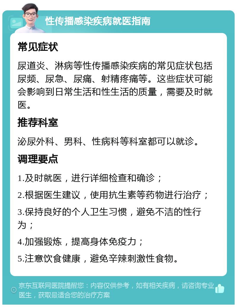 性传播感染疾病就医指南 常见症状 尿道炎、淋病等性传播感染疾病的常见症状包括尿频、尿急、尿痛、射精疼痛等。这些症状可能会影响到日常生活和性生活的质量，需要及时就医。 推荐科室 泌尿外科、男科、性病科等科室都可以就诊。 调理要点 1.及时就医，进行详细检查和确诊； 2.根据医生建议，使用抗生素等药物进行治疗； 3.保持良好的个人卫生习惯，避免不洁的性行为； 4.加强锻炼，提高身体免疫力； 5.注意饮食健康，避免辛辣刺激性食物。