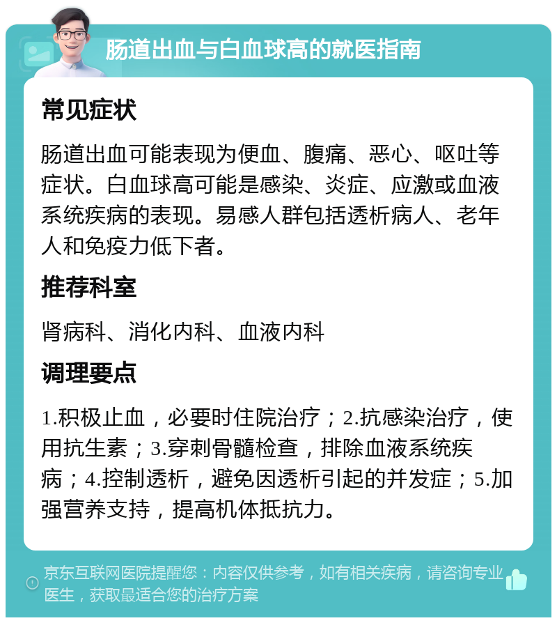 肠道出血与白血球高的就医指南 常见症状 肠道出血可能表现为便血、腹痛、恶心、呕吐等症状。白血球高可能是感染、炎症、应激或血液系统疾病的表现。易感人群包括透析病人、老年人和免疫力低下者。 推荐科室 肾病科、消化内科、血液内科 调理要点 1.积极止血，必要时住院治疗；2.抗感染治疗，使用抗生素；3.穿刺骨髓检查，排除血液系统疾病；4.控制透析，避免因透析引起的并发症；5.加强营养支持，提高机体抵抗力。