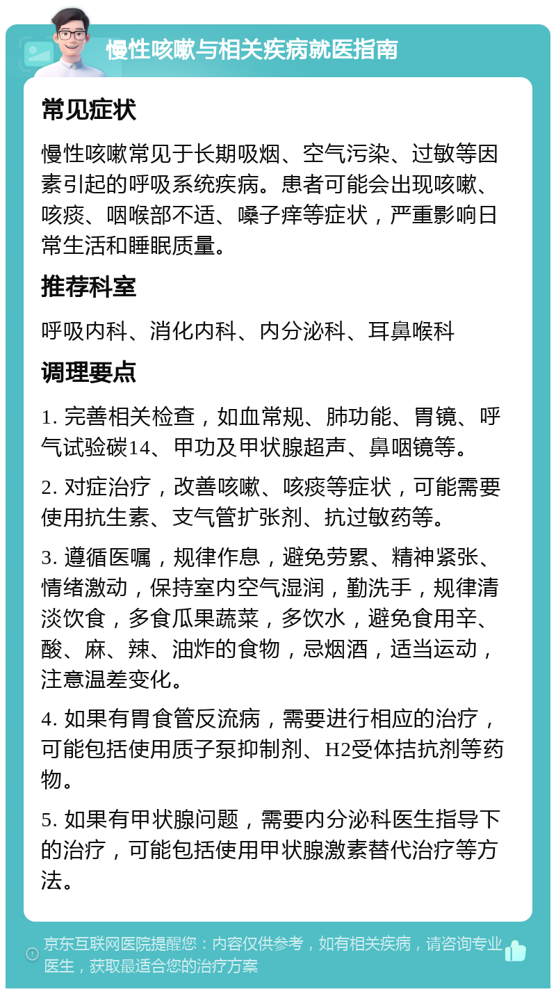 慢性咳嗽与相关疾病就医指南 常见症状 慢性咳嗽常见于长期吸烟、空气污染、过敏等因素引起的呼吸系统疾病。患者可能会出现咳嗽、咳痰、咽喉部不适、嗓子痒等症状，严重影响日常生活和睡眠质量。 推荐科室 呼吸内科、消化内科、内分泌科、耳鼻喉科 调理要点 1. 完善相关检查，如血常规、肺功能、胃镜、呼气试验碳14、甲功及甲状腺超声、鼻咽镜等。 2. 对症治疗，改善咳嗽、咳痰等症状，可能需要使用抗生素、支气管扩张剂、抗过敏药等。 3. 遵循医嘱，规律作息，避免劳累、精神紧张、情绪激动，保持室内空气湿润，勤洗手，规律清淡饮食，多食瓜果蔬菜，多饮水，避免食用辛、酸、麻、辣、油炸的食物，忌烟酒，适当运动，注意温差变化。 4. 如果有胃食管反流病，需要进行相应的治疗，可能包括使用质子泵抑制剂、H2受体拮抗剂等药物。 5. 如果有甲状腺问题，需要内分泌科医生指导下的治疗，可能包括使用甲状腺激素替代治疗等方法。