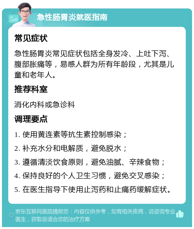 急性肠胃炎就医指南 常见症状 急性肠胃炎常见症状包括全身发冷、上吐下泻、腹部胀痛等，易感人群为所有年龄段，尤其是儿童和老年人。 推荐科室 消化内科或急诊科 调理要点 1. 使用黄连素等抗生素控制感染； 2. 补充水分和电解质，避免脱水； 3. 遵循清淡饮食原则，避免油腻、辛辣食物； 4. 保持良好的个人卫生习惯，避免交叉感染； 5. 在医生指导下使用止泻药和止痛药缓解症状。