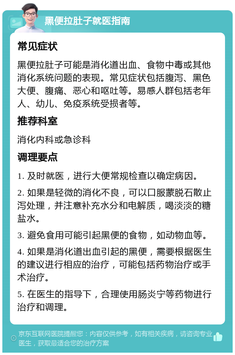 黑便拉肚子就医指南 常见症状 黑便拉肚子可能是消化道出血、食物中毒或其他消化系统问题的表现。常见症状包括腹泻、黑色大便、腹痛、恶心和呕吐等。易感人群包括老年人、幼儿、免疫系统受损者等。 推荐科室 消化内科或急诊科 调理要点 1. 及时就医，进行大便常规检查以确定病因。 2. 如果是轻微的消化不良，可以口服蒙脱石散止泻处理，并注意补充水分和电解质，喝淡淡的糖盐水。 3. 避免食用可能引起黑便的食物，如动物血等。 4. 如果是消化道出血引起的黑便，需要根据医生的建议进行相应的治疗，可能包括药物治疗或手术治疗。 5. 在医生的指导下，合理使用肠炎宁等药物进行治疗和调理。