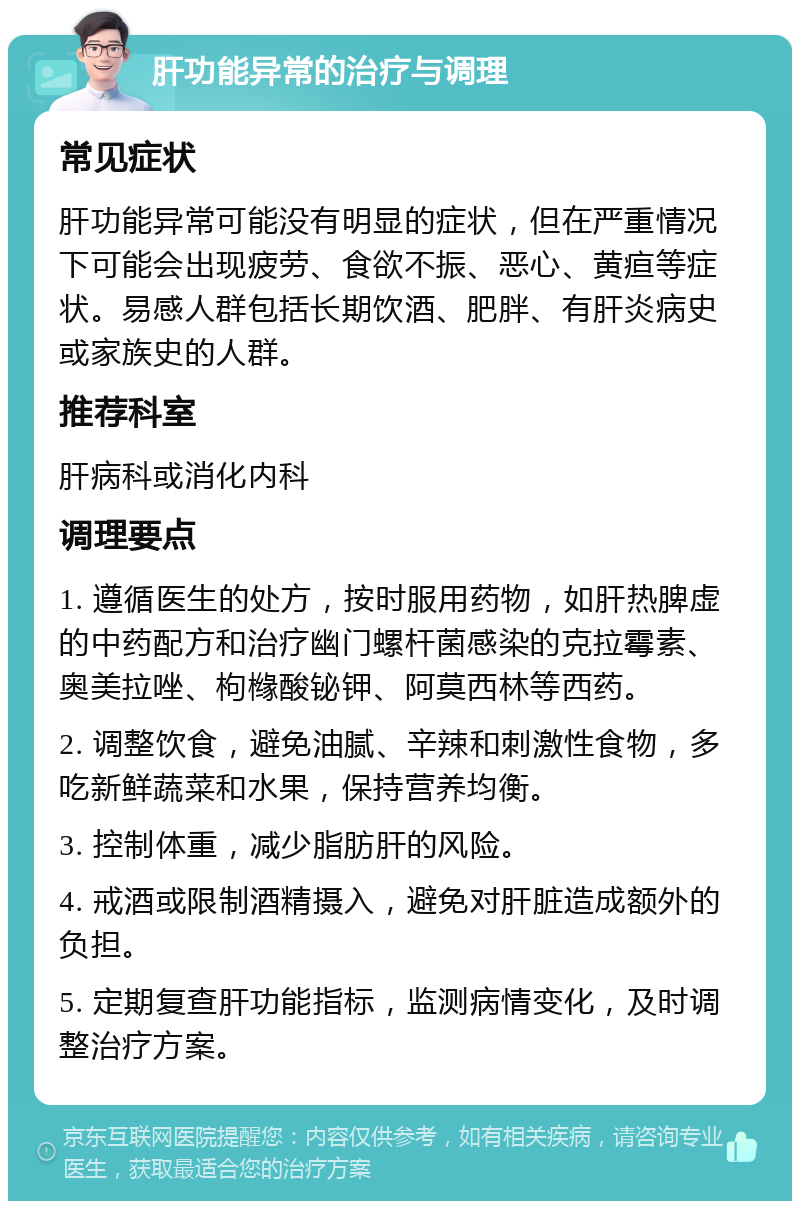 肝功能异常的治疗与调理 常见症状 肝功能异常可能没有明显的症状，但在严重情况下可能会出现疲劳、食欲不振、恶心、黄疸等症状。易感人群包括长期饮酒、肥胖、有肝炎病史或家族史的人群。 推荐科室 肝病科或消化内科 调理要点 1. 遵循医生的处方，按时服用药物，如肝热脾虚的中药配方和治疗幽门螺杆菌感染的克拉霉素、奥美拉唑、枸橼酸铋钾、阿莫西林等西药。 2. 调整饮食，避免油腻、辛辣和刺激性食物，多吃新鲜蔬菜和水果，保持营养均衡。 3. 控制体重，减少脂肪肝的风险。 4. 戒酒或限制酒精摄入，避免对肝脏造成额外的负担。 5. 定期复查肝功能指标，监测病情变化，及时调整治疗方案。