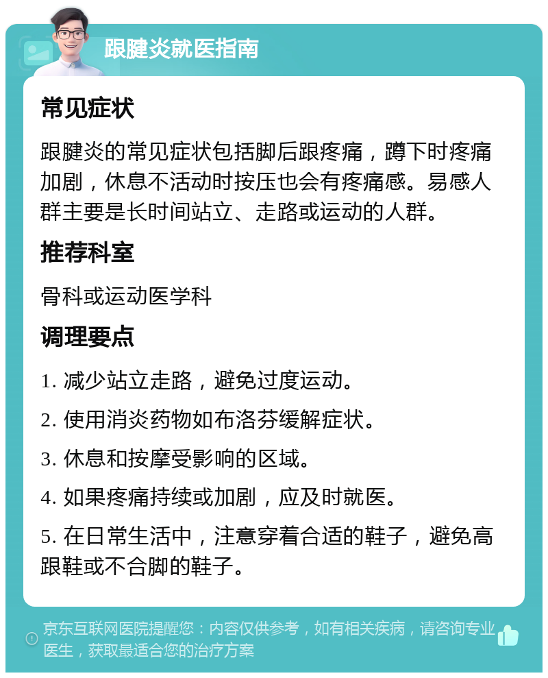 跟腱炎就医指南 常见症状 跟腱炎的常见症状包括脚后跟疼痛，蹲下时疼痛加剧，休息不活动时按压也会有疼痛感。易感人群主要是长时间站立、走路或运动的人群。 推荐科室 骨科或运动医学科 调理要点 1. 减少站立走路，避免过度运动。 2. 使用消炎药物如布洛芬缓解症状。 3. 休息和按摩受影响的区域。 4. 如果疼痛持续或加剧，应及时就医。 5. 在日常生活中，注意穿着合适的鞋子，避免高跟鞋或不合脚的鞋子。