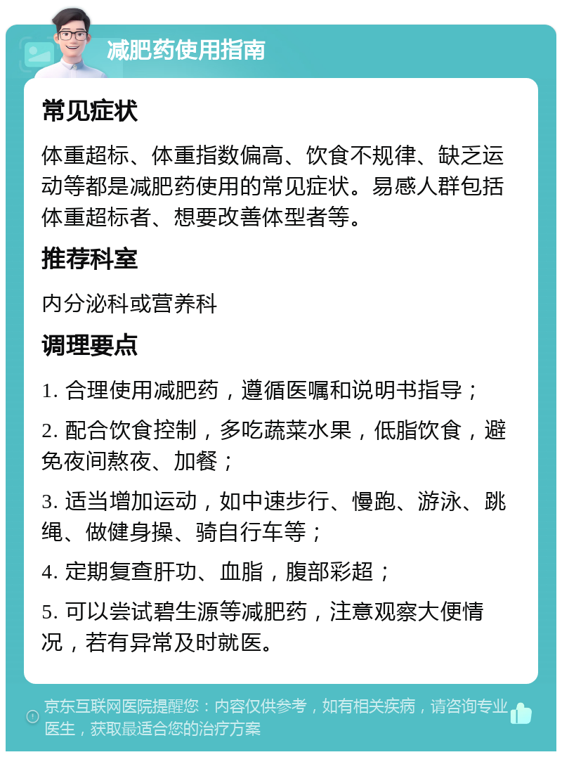 减肥药使用指南 常见症状 体重超标、体重指数偏高、饮食不规律、缺乏运动等都是减肥药使用的常见症状。易感人群包括体重超标者、想要改善体型者等。 推荐科室 内分泌科或营养科 调理要点 1. 合理使用减肥药，遵循医嘱和说明书指导； 2. 配合饮食控制，多吃蔬菜水果，低脂饮食，避免夜间熬夜、加餐； 3. 适当增加运动，如中速步行、慢跑、游泳、跳绳、做健身操、骑自行车等； 4. 定期复查肝功、血脂，腹部彩超； 5. 可以尝试碧生源等减肥药，注意观察大便情况，若有异常及时就医。