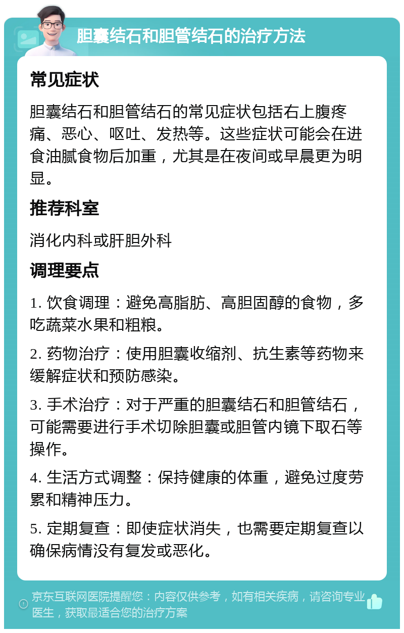 胆囊结石和胆管结石的治疗方法 常见症状 胆囊结石和胆管结石的常见症状包括右上腹疼痛、恶心、呕吐、发热等。这些症状可能会在进食油腻食物后加重，尤其是在夜间或早晨更为明显。 推荐科室 消化内科或肝胆外科 调理要点 1. 饮食调理：避免高脂肪、高胆固醇的食物，多吃蔬菜水果和粗粮。 2. 药物治疗：使用胆囊收缩剂、抗生素等药物来缓解症状和预防感染。 3. 手术治疗：对于严重的胆囊结石和胆管结石，可能需要进行手术切除胆囊或胆管内镜下取石等操作。 4. 生活方式调整：保持健康的体重，避免过度劳累和精神压力。 5. 定期复查：即使症状消失，也需要定期复查以确保病情没有复发或恶化。