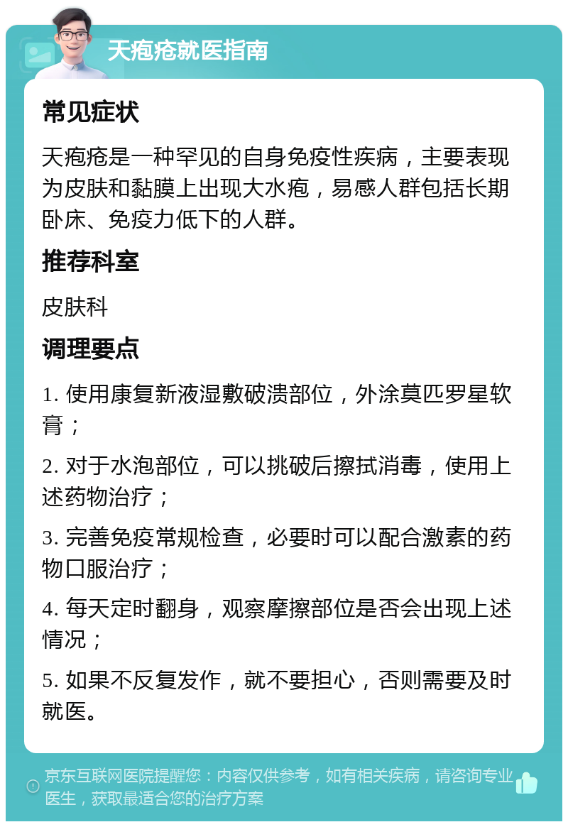 天疱疮就医指南 常见症状 天疱疮是一种罕见的自身免疫性疾病，主要表现为皮肤和黏膜上出现大水疱，易感人群包括长期卧床、免疫力低下的人群。 推荐科室 皮肤科 调理要点 1. 使用康复新液湿敷破溃部位，外涂莫匹罗星软膏； 2. 对于水泡部位，可以挑破后擦拭消毒，使用上述药物治疗； 3. 完善免疫常规检查，必要时可以配合激素的药物口服治疗； 4. 每天定时翻身，观察摩擦部位是否会出现上述情况； 5. 如果不反复发作，就不要担心，否则需要及时就医。