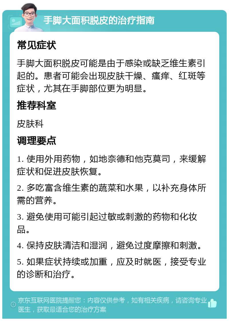 手脚大面积脱皮的治疗指南 常见症状 手脚大面积脱皮可能是由于感染或缺乏维生素引起的。患者可能会出现皮肤干燥、瘙痒、红斑等症状，尤其在手脚部位更为明显。 推荐科室 皮肤科 调理要点 1. 使用外用药物，如地奈德和他克莫司，来缓解症状和促进皮肤恢复。 2. 多吃富含维生素的蔬菜和水果，以补充身体所需的营养。 3. 避免使用可能引起过敏或刺激的药物和化妆品。 4. 保持皮肤清洁和湿润，避免过度摩擦和刺激。 5. 如果症状持续或加重，应及时就医，接受专业的诊断和治疗。