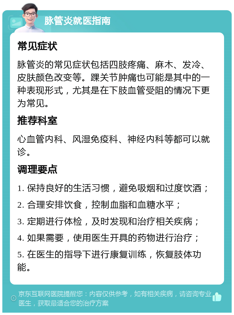 脉管炎就医指南 常见症状 脉管炎的常见症状包括四肢疼痛、麻木、发冷、皮肤颜色改变等。踝关节肿痛也可能是其中的一种表现形式，尤其是在下肢血管受阻的情况下更为常见。 推荐科室 心血管内科、风湿免疫科、神经内科等都可以就诊。 调理要点 1. 保持良好的生活习惯，避免吸烟和过度饮酒； 2. 合理安排饮食，控制血脂和血糖水平； 3. 定期进行体检，及时发现和治疗相关疾病； 4. 如果需要，使用医生开具的药物进行治疗； 5. 在医生的指导下进行康复训练，恢复肢体功能。