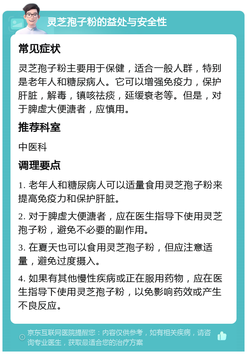 灵芝孢子粉的益处与安全性 常见症状 灵芝孢子粉主要用于保健，适合一般人群，特别是老年人和糖尿病人。它可以增强免疫力，保护肝脏，解毒，镇咳祛痰，延缓衰老等。但是，对于脾虚大便溏者，应慎用。 推荐科室 中医科 调理要点 1. 老年人和糖尿病人可以适量食用灵芝孢子粉来提高免疫力和保护肝脏。 2. 对于脾虚大便溏者，应在医生指导下使用灵芝孢子粉，避免不必要的副作用。 3. 在夏天也可以食用灵芝孢子粉，但应注意适量，避免过度摄入。 4. 如果有其他慢性疾病或正在服用药物，应在医生指导下使用灵芝孢子粉，以免影响药效或产生不良反应。