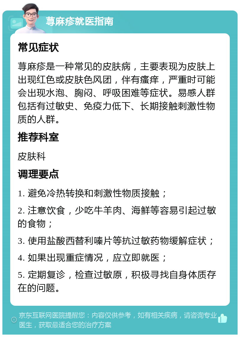 荨麻疹就医指南 常见症状 荨麻疹是一种常见的皮肤病，主要表现为皮肤上出现红色或皮肤色风团，伴有瘙痒，严重时可能会出现水泡、胸闷、呼吸困难等症状。易感人群包括有过敏史、免疫力低下、长期接触刺激性物质的人群。 推荐科室 皮肤科 调理要点 1. 避免冷热转换和刺激性物质接触； 2. 注意饮食，少吃牛羊肉、海鲜等容易引起过敏的食物； 3. 使用盐酸西替利嗪片等抗过敏药物缓解症状； 4. 如果出现重症情况，应立即就医； 5. 定期复诊，检查过敏原，积极寻找自身体质存在的问题。