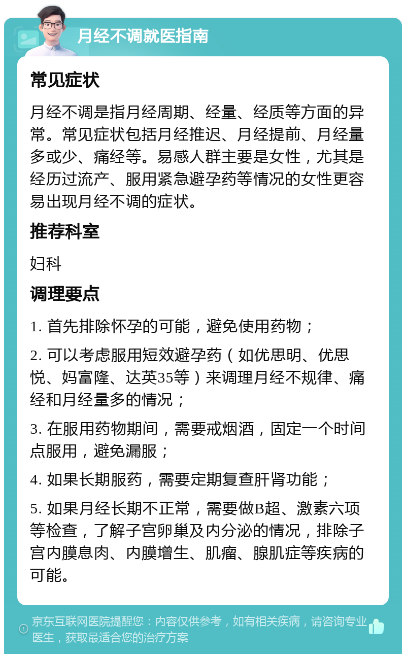 月经不调就医指南 常见症状 月经不调是指月经周期、经量、经质等方面的异常。常见症状包括月经推迟、月经提前、月经量多或少、痛经等。易感人群主要是女性，尤其是经历过流产、服用紧急避孕药等情况的女性更容易出现月经不调的症状。 推荐科室 妇科 调理要点 1. 首先排除怀孕的可能，避免使用药物； 2. 可以考虑服用短效避孕药（如优思明、优思悦、妈富隆、达英35等）来调理月经不规律、痛经和月经量多的情况； 3. 在服用药物期间，需要戒烟酒，固定一个时间点服用，避免漏服； 4. 如果长期服药，需要定期复查肝肾功能； 5. 如果月经长期不正常，需要做B超、激素六项等检查，了解子宫卵巢及内分泌的情况，排除子宫内膜息肉、内膜增生、肌瘤、腺肌症等疾病的可能。