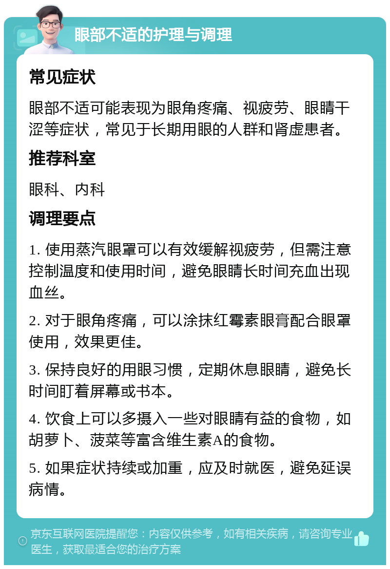 眼部不适的护理与调理 常见症状 眼部不适可能表现为眼角疼痛、视疲劳、眼睛干涩等症状，常见于长期用眼的人群和肾虚患者。 推荐科室 眼科、内科 调理要点 1. 使用蒸汽眼罩可以有效缓解视疲劳，但需注意控制温度和使用时间，避免眼睛长时间充血出现血丝。 2. 对于眼角疼痛，可以涂抹红霉素眼膏配合眼罩使用，效果更佳。 3. 保持良好的用眼习惯，定期休息眼睛，避免长时间盯着屏幕或书本。 4. 饮食上可以多摄入一些对眼睛有益的食物，如胡萝卜、菠菜等富含维生素A的食物。 5. 如果症状持续或加重，应及时就医，避免延误病情。