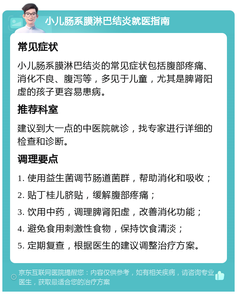 小儿肠系膜淋巴结炎就医指南 常见症状 小儿肠系膜淋巴结炎的常见症状包括腹部疼痛、消化不良、腹泻等，多见于儿童，尤其是脾肾阳虚的孩子更容易患病。 推荐科室 建议到大一点的中医院就诊，找专家进行详细的检查和诊断。 调理要点 1. 使用益生菌调节肠道菌群，帮助消化和吸收； 2. 贴丁桂儿脐贴，缓解腹部疼痛； 3. 饮用中药，调理脾肾阳虚，改善消化功能； 4. 避免食用刺激性食物，保持饮食清淡； 5. 定期复查，根据医生的建议调整治疗方案。