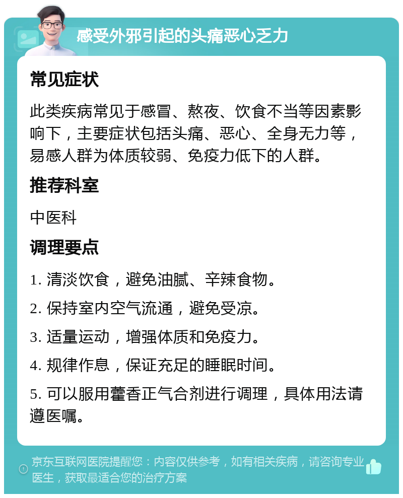 感受外邪引起的头痛恶心乏力 常见症状 此类疾病常见于感冒、熬夜、饮食不当等因素影响下，主要症状包括头痛、恶心、全身无力等，易感人群为体质较弱、免疫力低下的人群。 推荐科室 中医科 调理要点 1. 清淡饮食，避免油腻、辛辣食物。 2. 保持室内空气流通，避免受凉。 3. 适量运动，增强体质和免疫力。 4. 规律作息，保证充足的睡眠时间。 5. 可以服用藿香正气合剂进行调理，具体用法请遵医嘱。